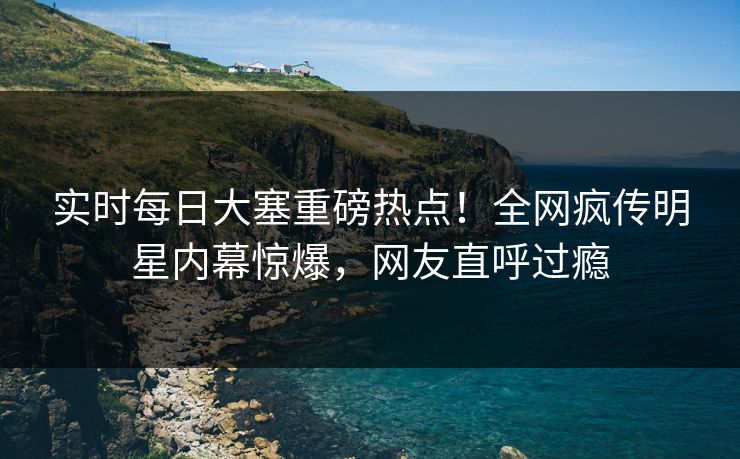 实时每日大塞重磅热点！全网疯传明星内幕惊爆，网友直呼过瘾