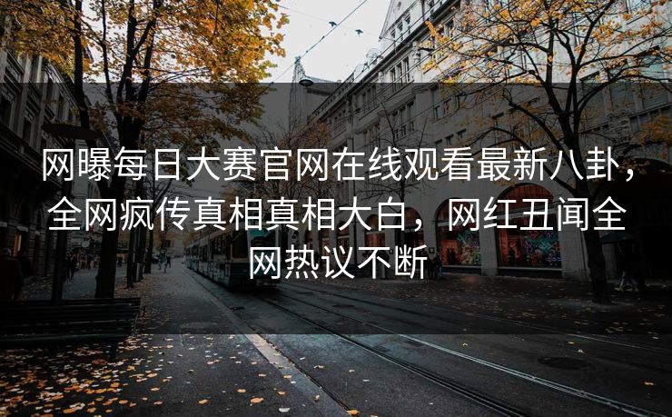网曝每日大赛官网在线观看最新八卦，全网疯传真相真相大白，网红丑闻全网热议不断