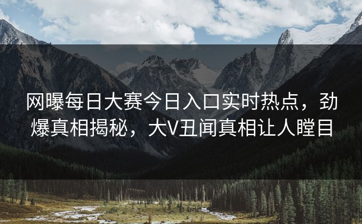 网曝每日大赛今日入口实时热点，劲爆真相揭秘，大V丑闻真相让人瞠目