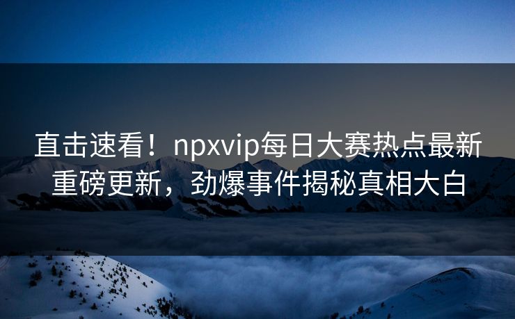 直击速看！npxvip每日大赛热点最新重磅更新，劲爆事件揭秘真相大白