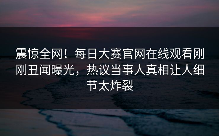 震惊全网！每日大赛官网在线观看刚刚丑闻曝光，热议当事人真相让人细节太炸裂