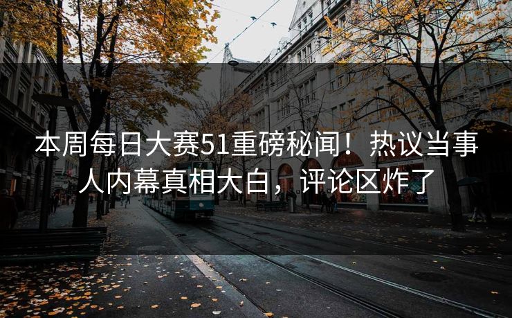 本周每日大赛51重磅秘闻！热议当事人内幕真相大白，评论区炸了