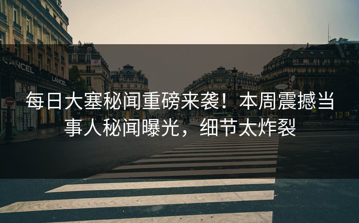 每日大塞秘闻重磅来袭！本周震撼当事人秘闻曝光，细节太炸裂