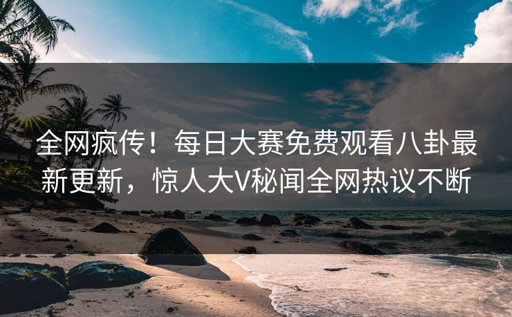 全网疯传！每日大赛免费观看八卦最新更新，惊人大V秘闻全网热议不断