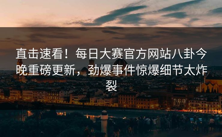 直击速看！每日大赛官方网站八卦今晚重磅更新，劲爆事件惊爆细节太炸裂