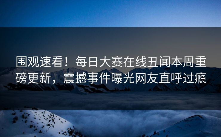 围观速看！每日大赛在线丑闻本周重磅更新，震撼事件曝光网友直呼过瘾
