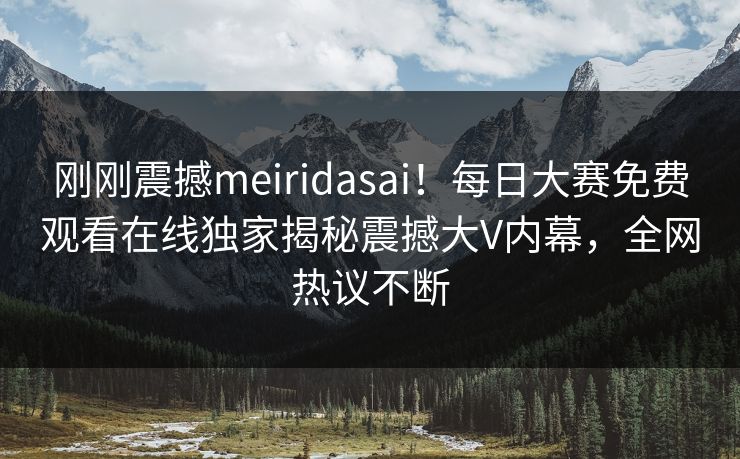 刚刚震撼meiridasai！每日大赛免费观看在线独家揭秘震撼大V内幕，全网热议不断