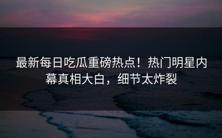 最新每日吃瓜重磅热点！热门明星内幕真相大白，细节太炸裂