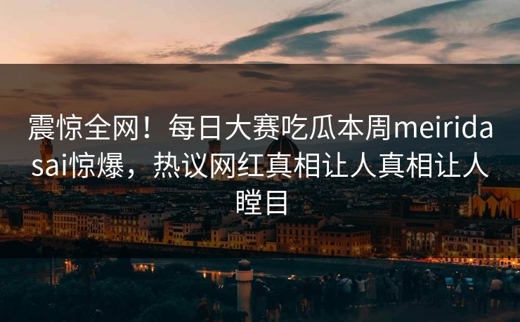 震惊全网！每日大赛吃瓜本周meiridasai惊爆，热议网红真相让人真相让人瞠目