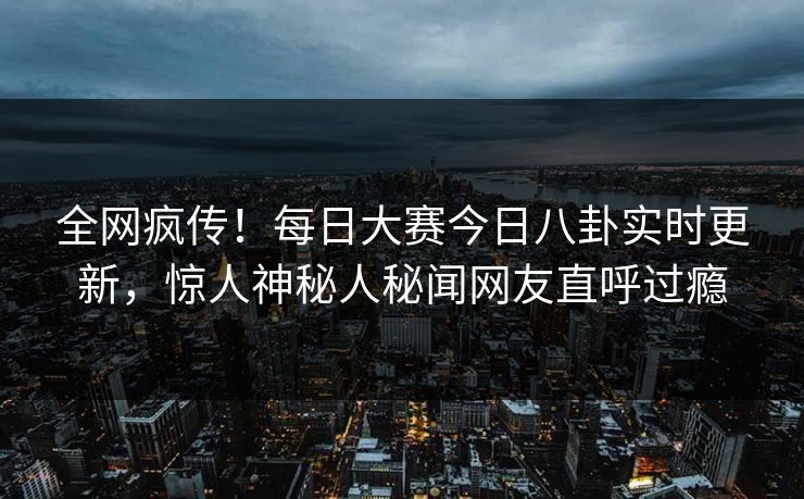 全网疯传！每日大赛今日八卦实时更新，惊人神秘人秘闻网友直呼过瘾
