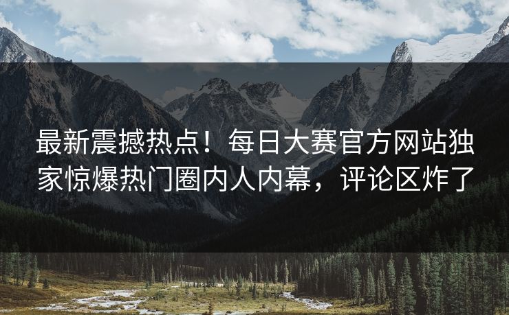 最新震撼热点！每日大赛官方网站独家惊爆热门圈内人内幕，评论区炸了