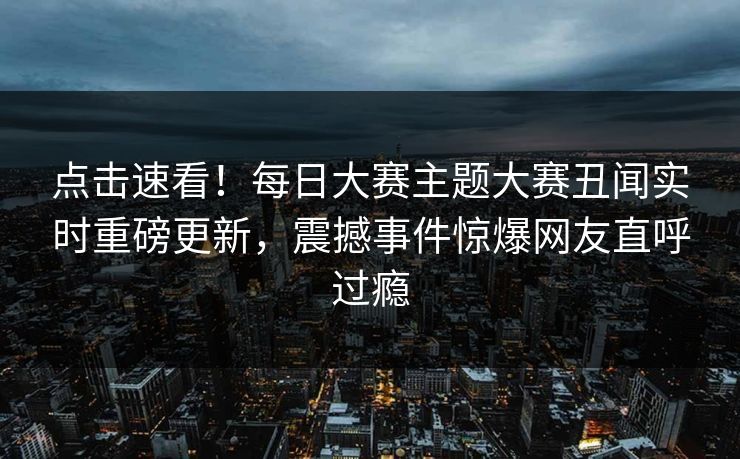 点击速看！每日大赛主题大赛丑闻实时重磅更新，震撼事件惊爆网友直呼过瘾