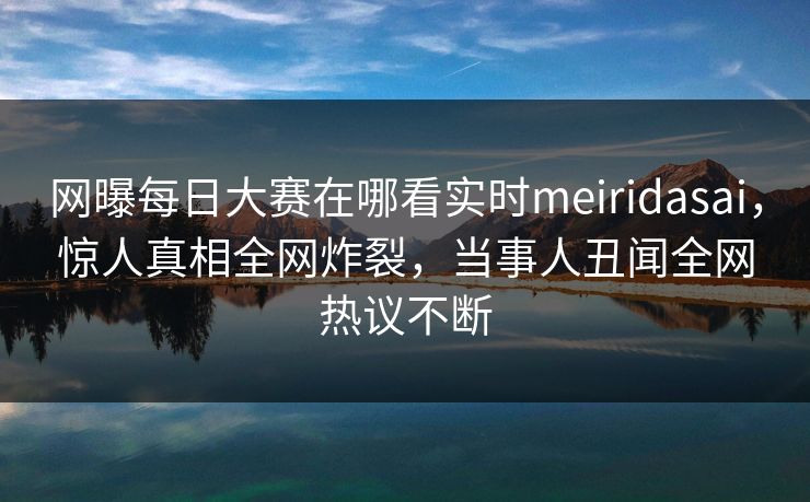 网曝每日大赛在哪看实时meiridasai，惊人真相全网炸裂，当事人丑闻全网热议不断