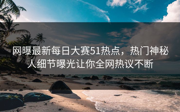网曝最新每日大赛51热点，热门神秘人细节曝光让你全网热议不断