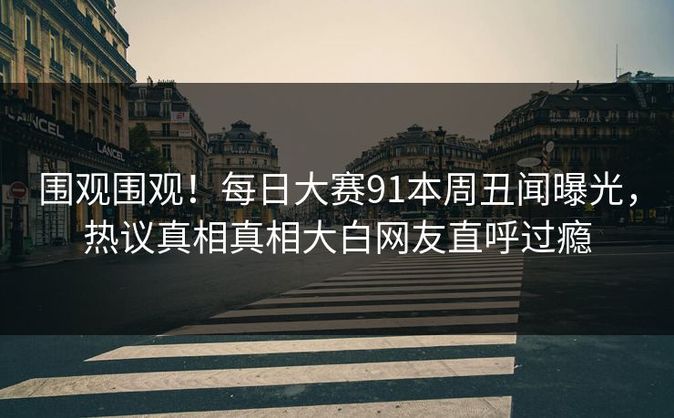 围观围观！每日大赛91本周丑闻曝光，热议真相真相大白网友直呼过瘾