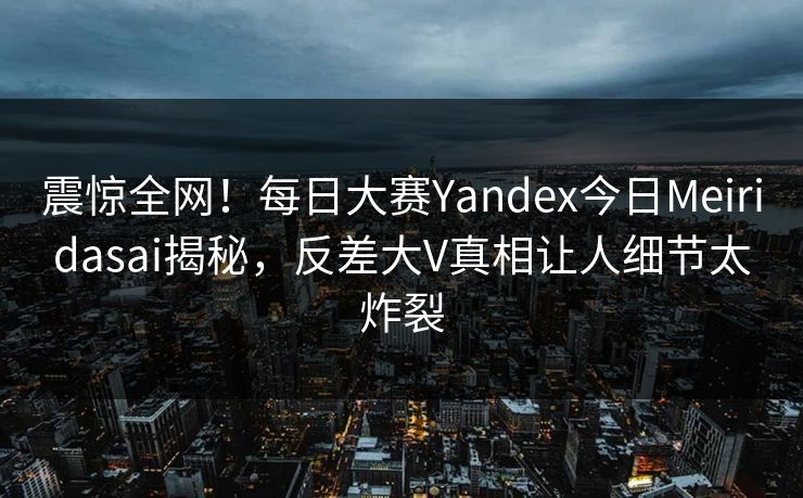 震惊全网！每日大赛Yandex今日Meiridasai揭秘，反差大V真相让人细节太炸裂
