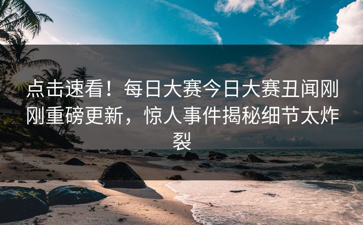 点击速看！每日大赛今日大赛丑闻刚刚重磅更新，惊人事件揭秘细节太炸裂