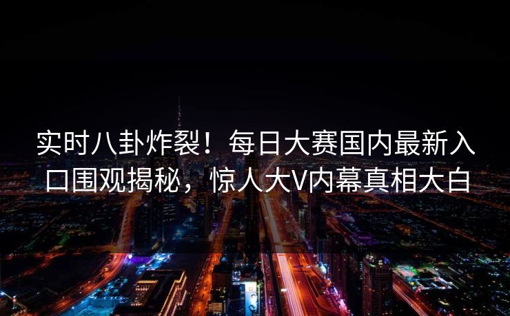 实时八卦炸裂！每日大赛国内最新入口围观揭秘，惊人大V内幕真相大白