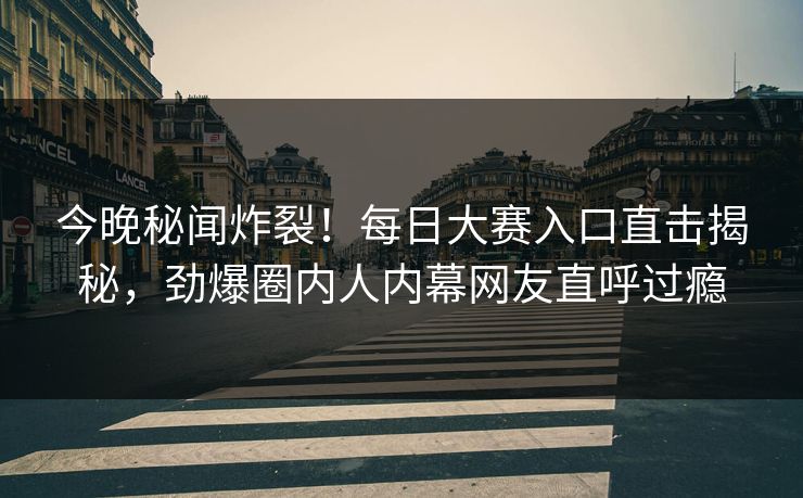 今晚秘闻炸裂！每日大赛入口直击揭秘，劲爆圈内人内幕网友直呼过瘾