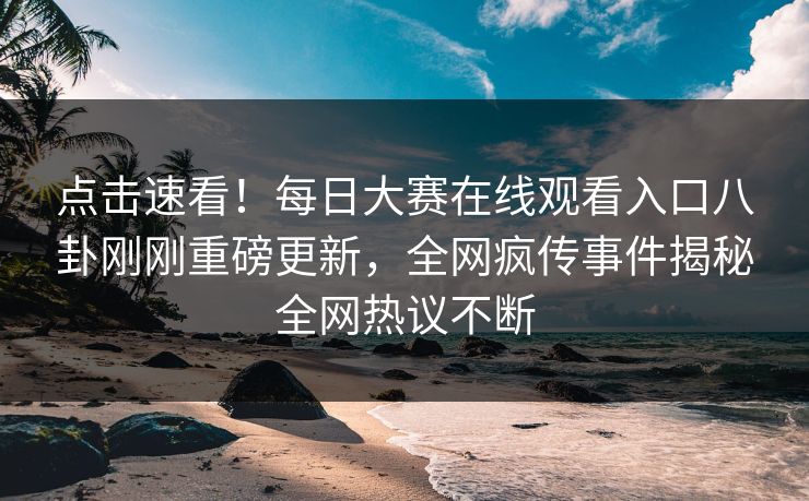 点击速看！每日大赛在线观看入口八卦刚刚重磅更新，全网疯传事件揭秘全网热议不断