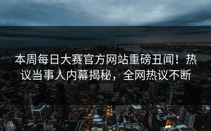 本周每日大赛官方网站重磅丑闻！热议当事人内幕揭秘，全网热议不断