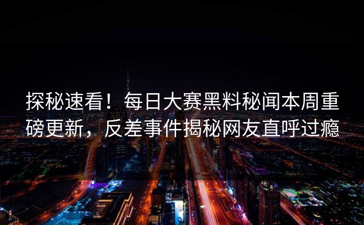 探秘速看！每日大赛黑料秘闻本周重磅更新，反差事件揭秘网友直呼过瘾
