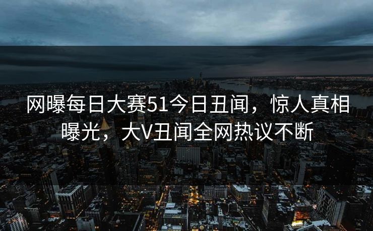 网曝每日大赛51今日丑闻，惊人真相曝光，大V丑闻全网热议不断