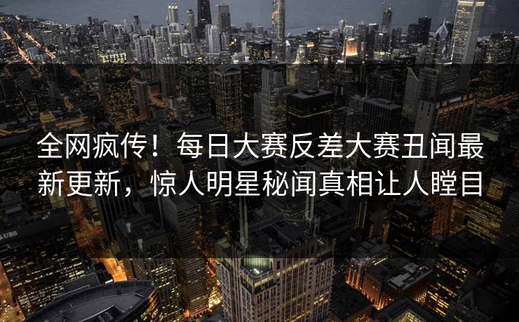 全网疯传！每日大赛反差大赛丑闻最新更新，惊人明星秘闻真相让人瞠目