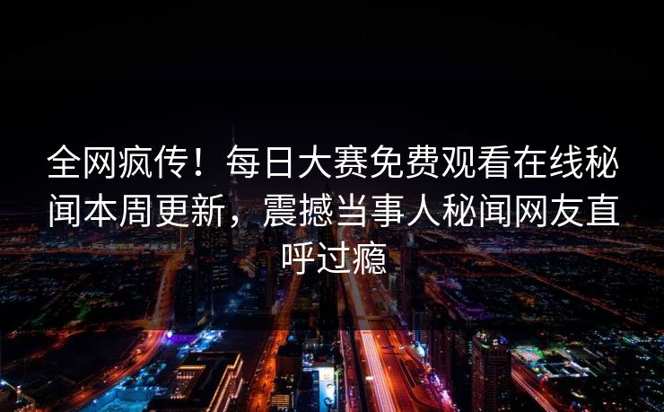 全网疯传！每日大赛免费观看在线秘闻本周更新，震撼当事人秘闻网友直呼过瘾