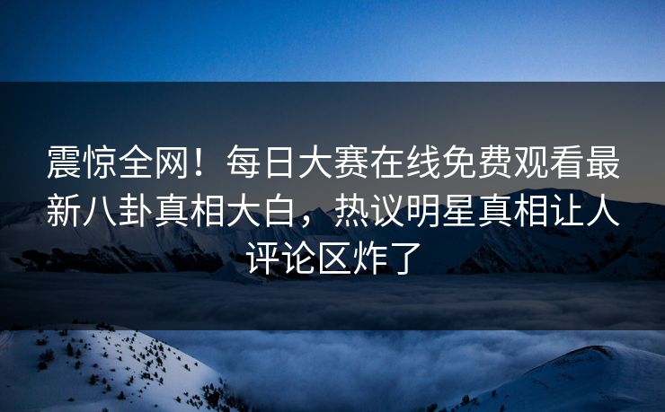 震惊全网！每日大赛在线免费观看最新八卦真相大白，热议明星真相让人评论区炸了