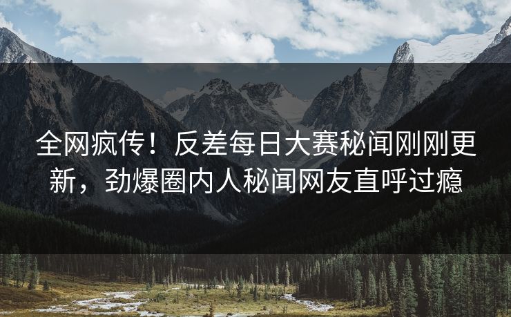 全网疯传！反差每日大赛秘闻刚刚更新，劲爆圈内人秘闻网友直呼过瘾