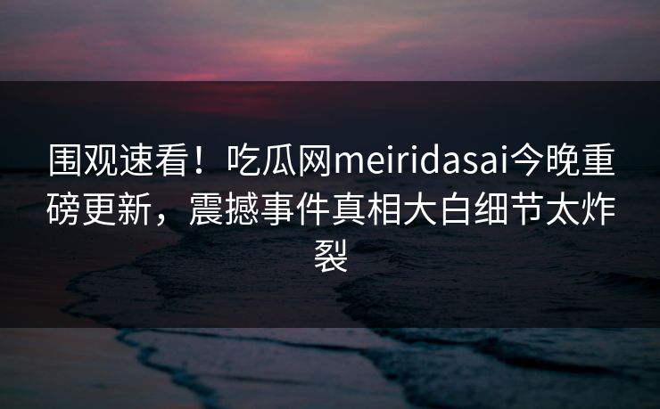 围观速看！吃瓜网meiridasai今晚重磅更新，震撼事件真相大白细节太炸裂