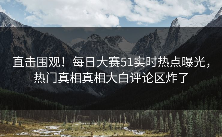 直击围观！每日大赛51实时热点曝光，热门真相真相大白评论区炸了