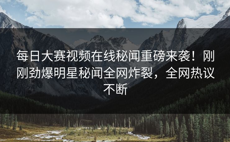 每日大赛视频在线秘闻重磅来袭！刚刚劲爆明星秘闻全网炸裂，全网热议不断