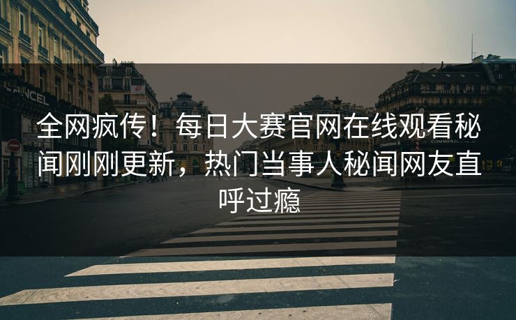 全网疯传！每日大赛官网在线观看秘闻刚刚更新，热门当事人秘闻网友直呼过瘾