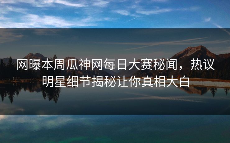 网曝本周瓜神网每日大赛秘闻，热议明星细节揭秘让你真相大白