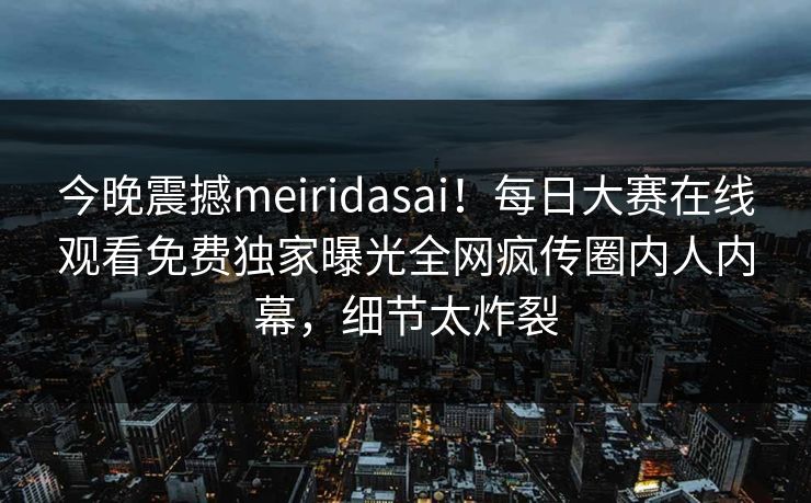 今晚震撼meiridasai！每日大赛在线观看免费独家曝光全网疯传圈内人内幕，细节太炸裂