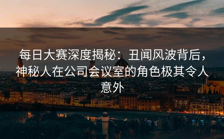 每日大赛深度揭秘：丑闻风波背后，神秘人在公司会议室的角色极其令人意外