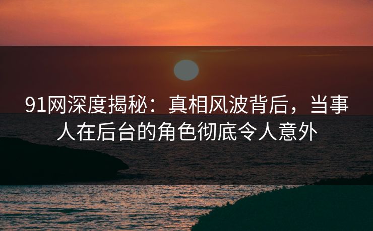 91网深度揭秘：真相风波背后，当事人在后台的角色彻底令人意外