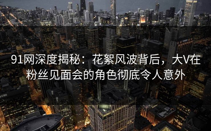91网深度揭秘：花絮风波背后，大V在粉丝见面会的角色彻底令人意外