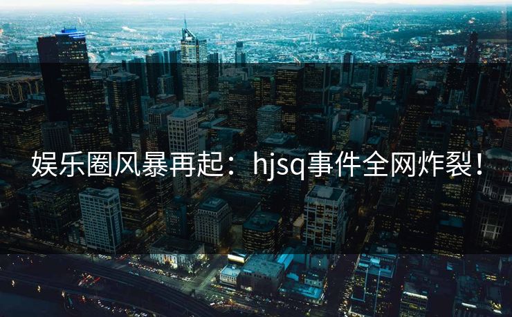 娱乐圈风暴再起：hjsq事件全网炸裂！