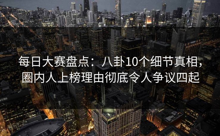 每日大赛盘点：八卦10个细节真相，圈内人上榜理由彻底令人争议四起