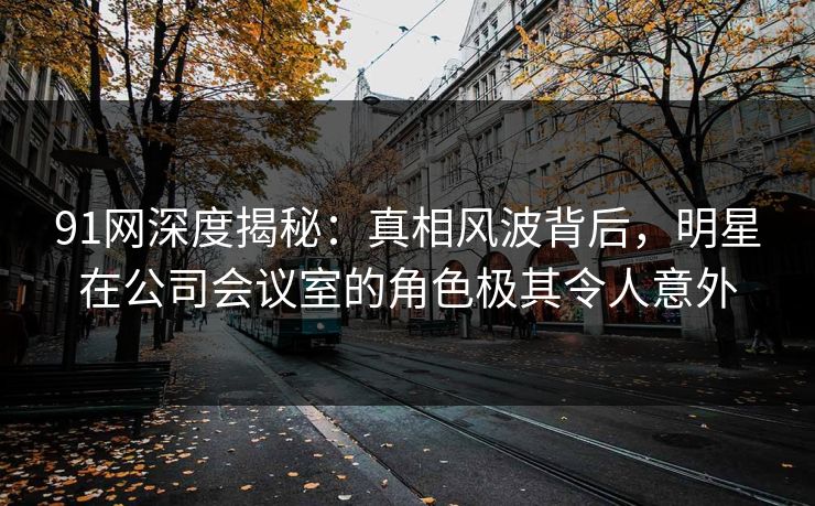 91网深度揭秘：真相风波背后，明星在公司会议室的角色极其令人意外