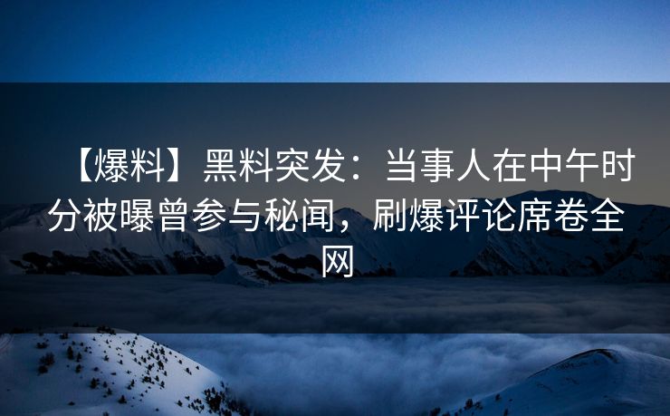 【爆料】黑料突发：当事人在中午时分被曝曾参与秘闻，刷爆评论席卷全网