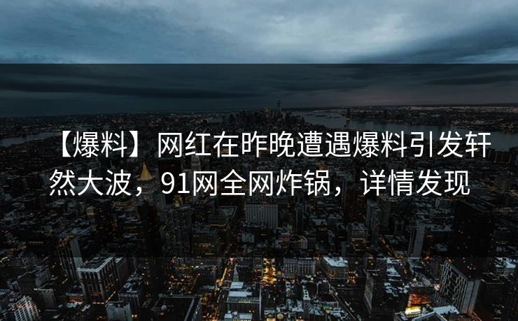 【爆料】网红在昨晚遭遇爆料引发轩然大波，91网全网炸锅，详情发现