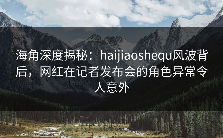 海角深度揭秘：haijiaoshequ风波背后，网红在记者发布会的角色异常令人意外