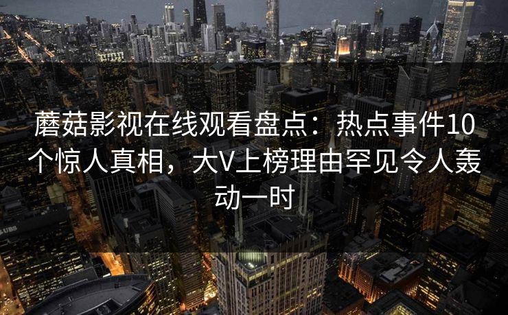 蘑菇影视在线观看盘点：热点事件10个惊人真相，大V上榜理由罕见令人轰动一时