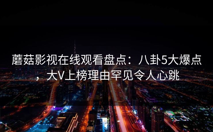 蘑菇影视在线观看盘点：八卦5大爆点，大V上榜理由罕见令人心跳