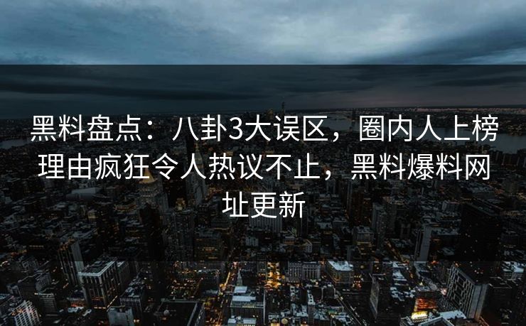 黑料盘点：八卦3大误区，圈内人上榜理由疯狂令人热议不止，黑料爆料网址更新