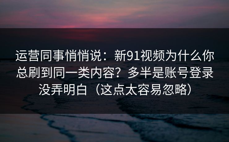 运营同事悄悄说：新91视频为什么你总刷到同一类内容？多半是账号登录没弄明白（这点太容易忽略）